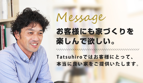 Message お客様にも家づくりを楽しんで欲しい。Tatsuhiroではお客様にとって、本当に良い家をご提供いたします。